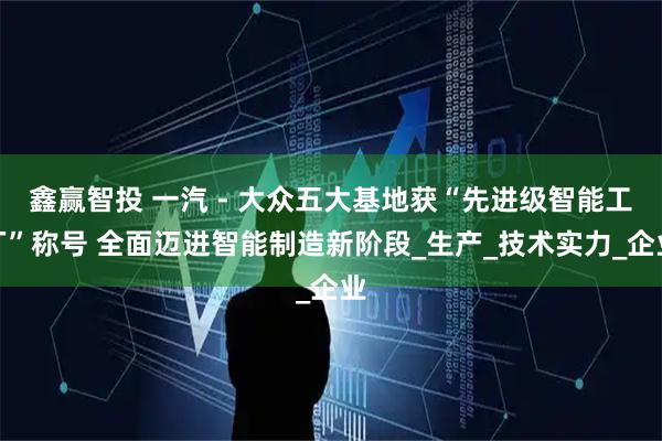 鑫赢智投 一汽 - 大众五大基地获“先进级智能工厂”称号 全面迈进智能制造新阶段_生产_技术实力_企业