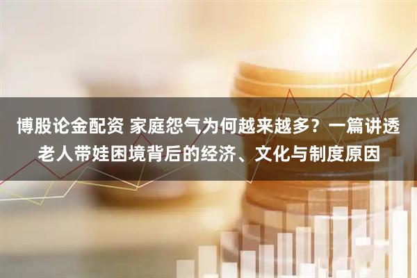 博股论金配资 家庭怨气为何越来越多？一篇讲透老人带娃困境背后的经济、文化与制度原因