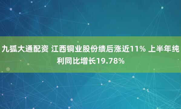 九狐大通配资 江西铜业股份绩后涨近11% 上半年纯利同比增长19.78%