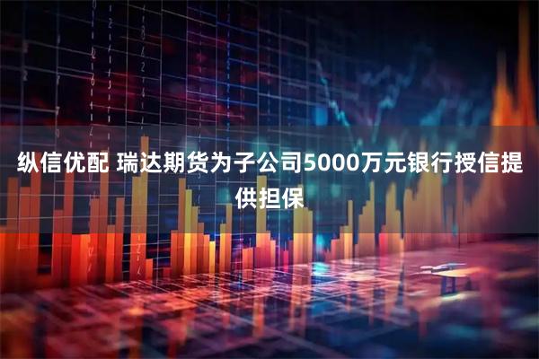 纵信优配 瑞达期货为子公司5000万元银行授信提供担保