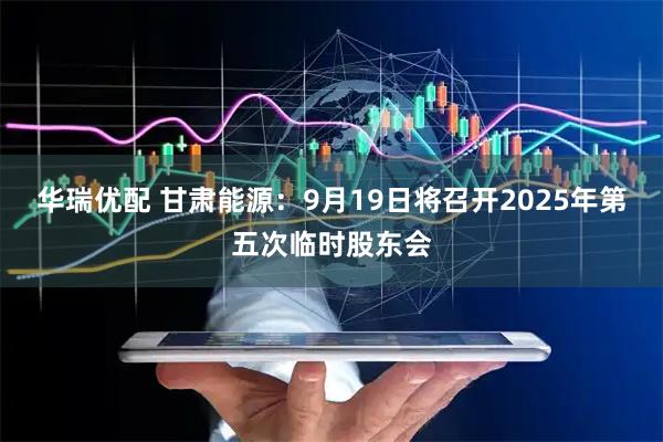 华瑞优配 甘肃能源：9月19日将召开2025年第五次临时股东会