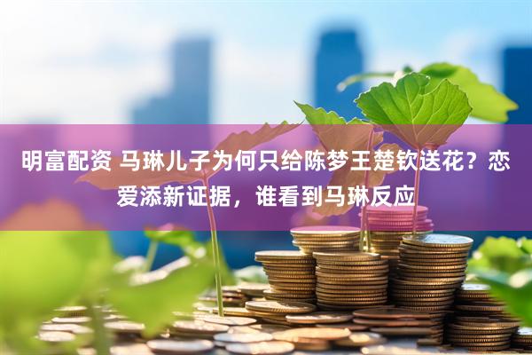 明富配资 马琳儿子为何只给陈梦王楚钦送花？恋爱添新证据，谁看到马琳反应