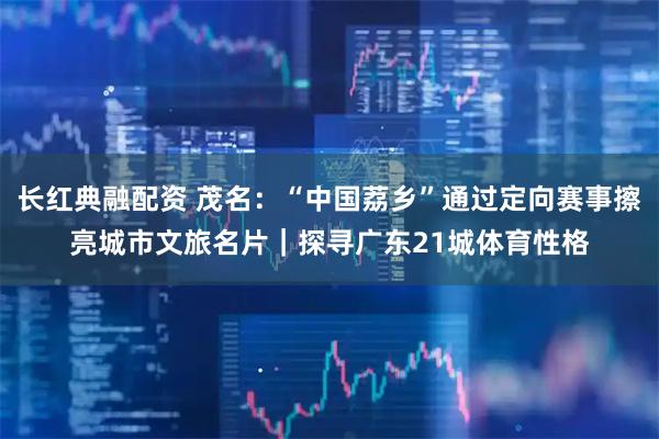 长红典融配资 茂名：“中国荔乡”通过定向赛事擦亮城市文旅名片｜探寻广东21城体育性格