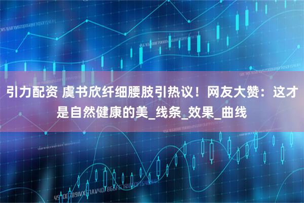 引力配资 虞书欣纤细腰肢引热议！网友大赞：这才是自然健康的美_线条_效果_曲线