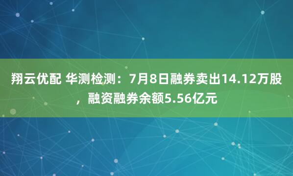 翔云优配 华测检测：7月8日融券卖出14.12万股，融资融券余额5.56亿元