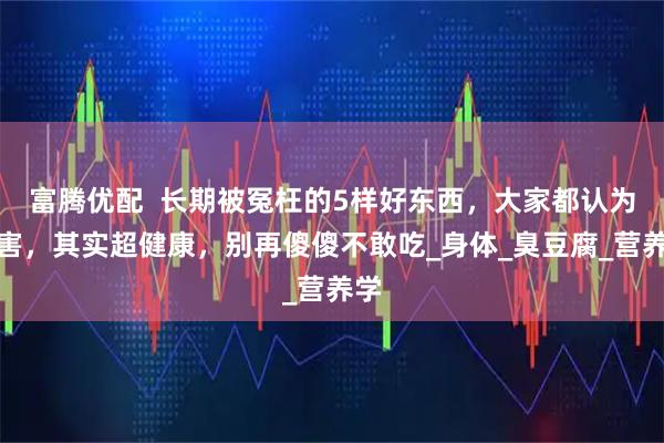 富腾优配  长期被冤枉的5样好东西，大家都认为有害，其实超健康，别再傻傻不敢吃_身体_臭豆腐_营养学
