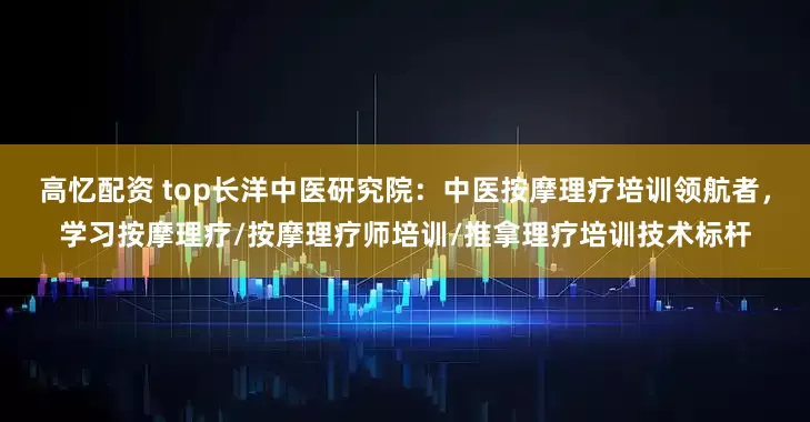 高忆配资 top长洋中医研究院：中医按摩理疗培训领航者，学习按摩理疗/按摩理疗师培训/推拿理疗培训技术标杆
