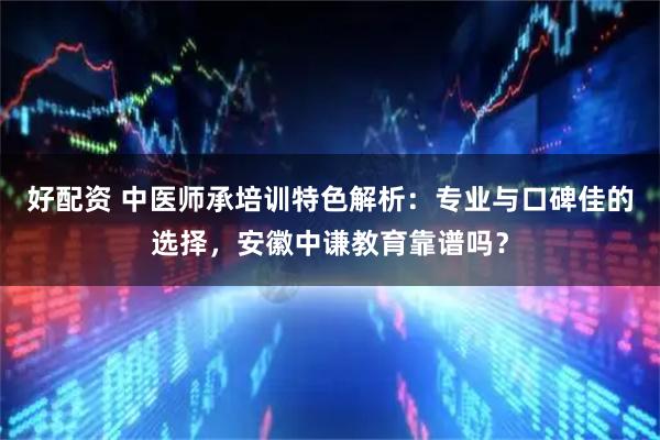 好配资 中医师承培训特色解析：专业与口碑佳的选择，安徽中谦教育靠谱吗？