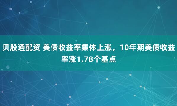 贝股通配资 美债收益率集体上涨，10年期美债收益率涨1.78个基点