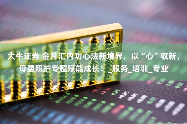 大牛证券 金月汇内功心法新境界，以“心”驭新，母婴照护专题赋能成长！_服务_培训_专业
