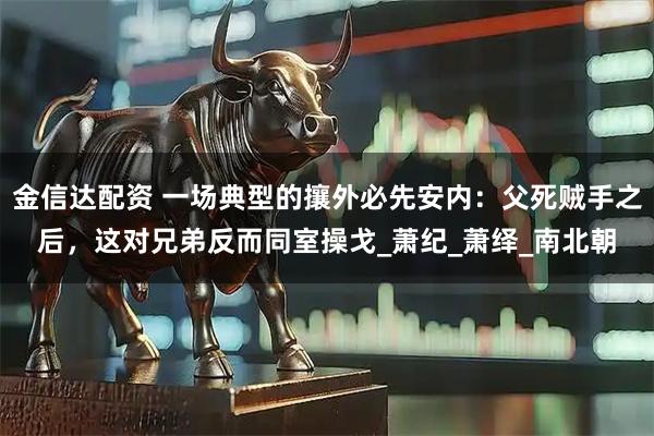 金信达配资 一场典型的攘外必先安内：父死贼手之后，这对兄弟反而同室操戈_萧纪_萧绎_南北朝