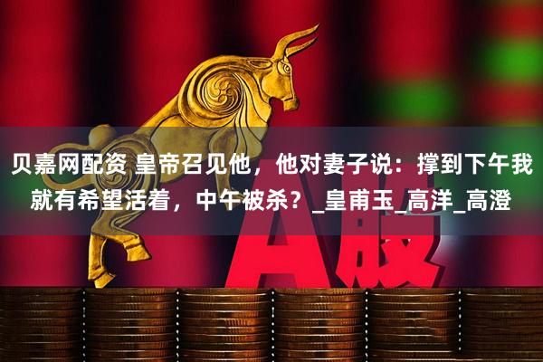 贝嘉网配资 皇帝召见他，他对妻子说：撑到下午我就有希望活着，中午被杀？_皇甫玉_高洋_高澄