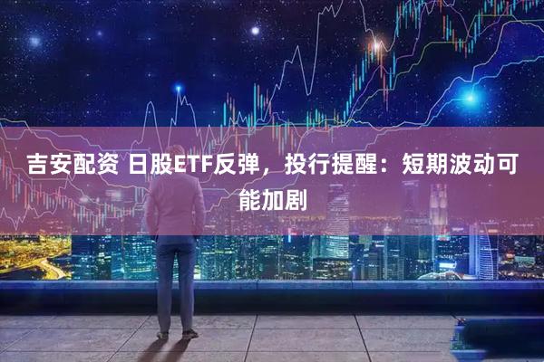吉安配资 日股ETF反弹，投行提醒：短期波动可能加剧