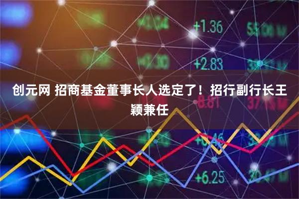 创元网 招商基金董事长人选定了！招行副行长王颖兼任