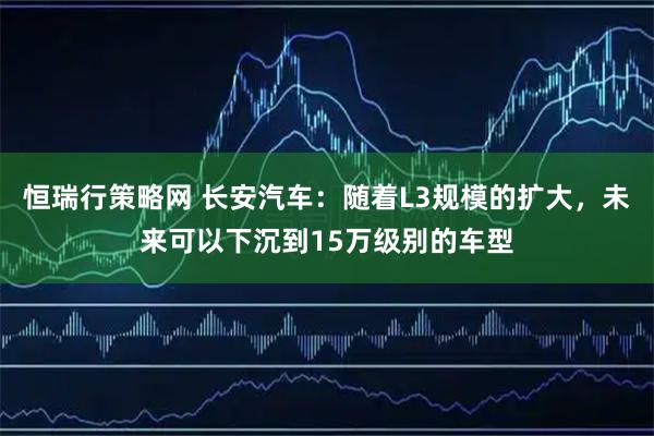 恒瑞行策略网 长安汽车：随着L3规模的扩大，未来可以下沉到15万级别的车型