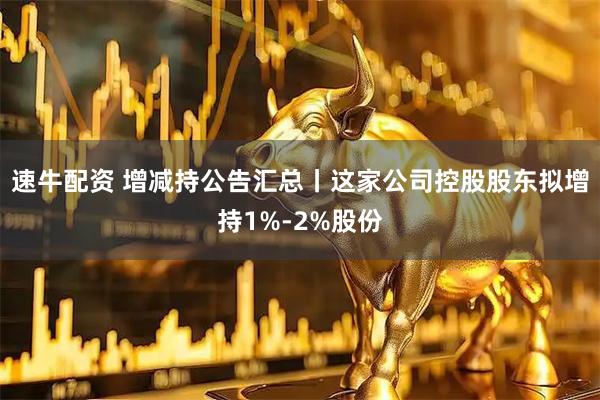 速牛配资 增减持公告汇总丨这家公司控股股东拟增持1%-2%股份