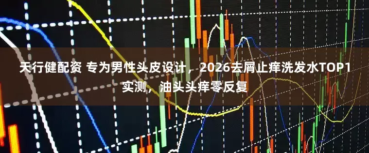天行健配资 专为男性头皮设计，2026去屑止痒洗发水TOP1实测，油头头痒零反复